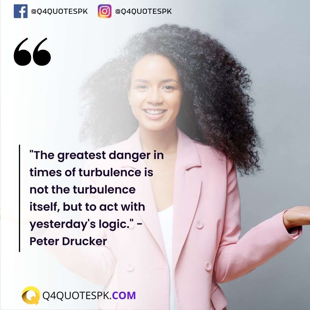 "The greatest danger in times of turbulence is not the turbulence itself, but to act with yesterday's logic." - Peter Drucker