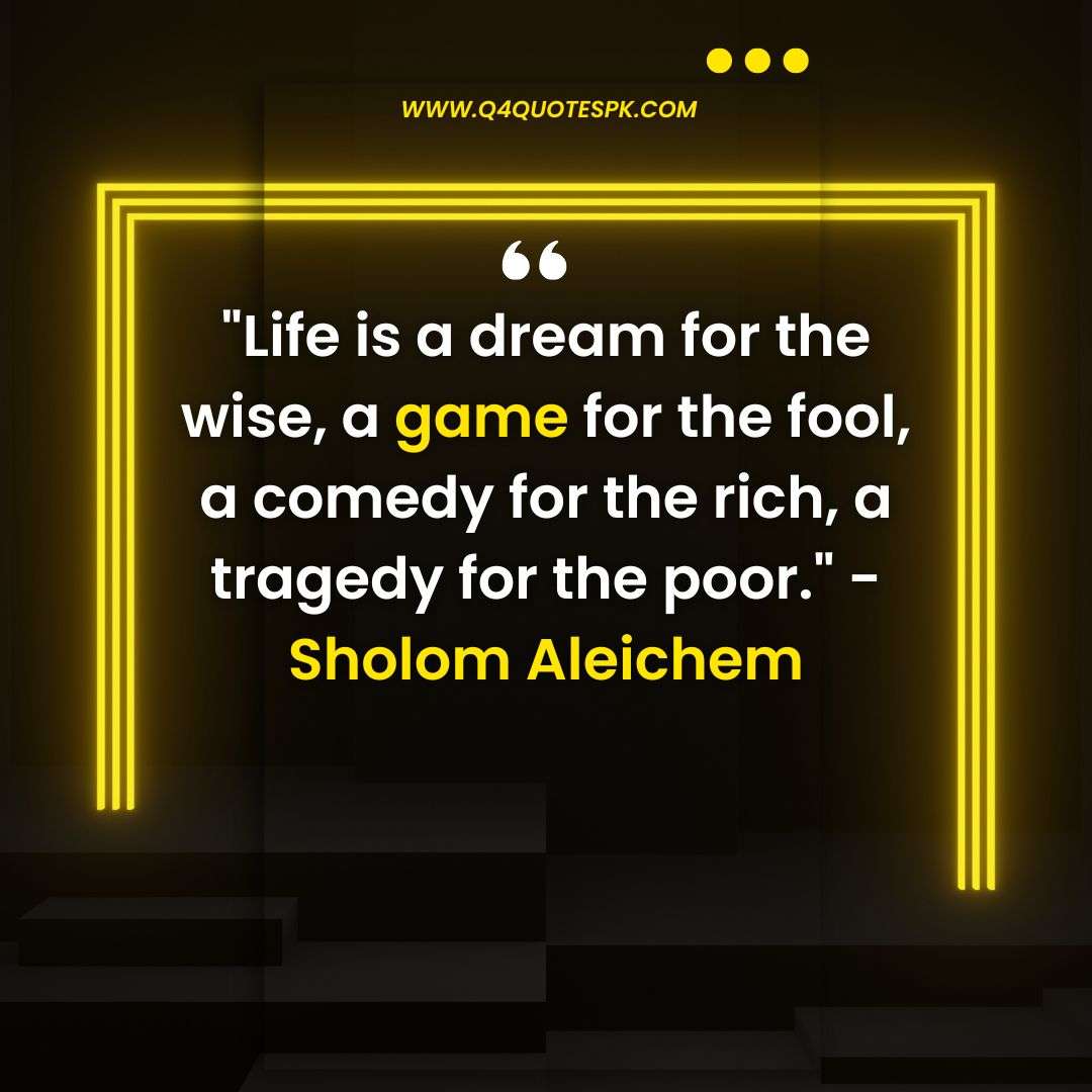 Life is a dream for the wise, a game for the fool, a comedy for the rich, a tragedy for the poor._ - Sholom Aleichem